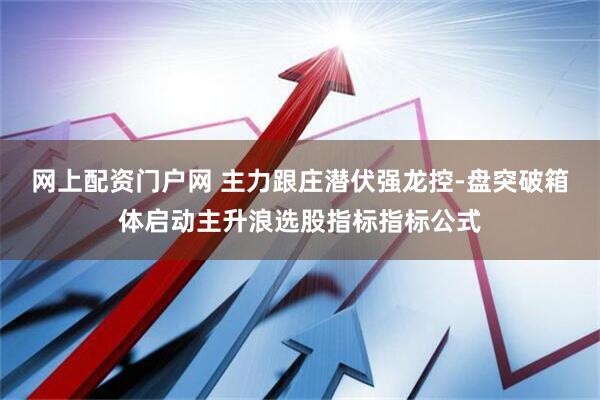 网上配资门户网 主力跟庄潜伏强龙控-盘突破箱体启动主升浪选股指标指标公式