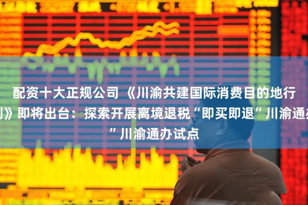 配资十大正规公司 《川渝共建国际消费目的地行动计划》即将出台：探索开展离境退税“即买即退”川渝通办试点