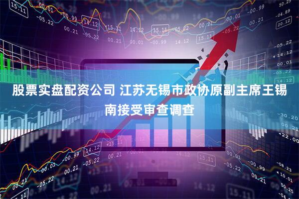 股票实盘配资公司 江苏无锡市政协原副主席王锡南接受审查调查