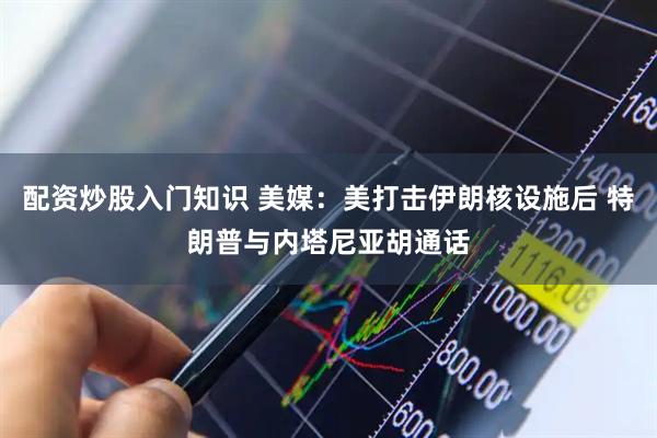配资炒股入门知识 美媒：美打击伊朗核设施后 特朗普与内塔尼亚胡通话