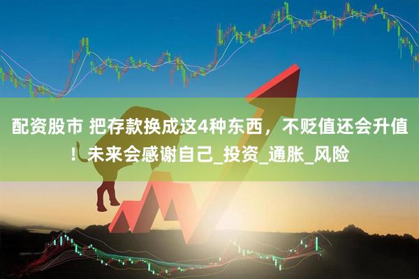 配资股市 把存款换成这4种东西，不贬值还会升值！未来会感谢自己_投资_通胀_风险