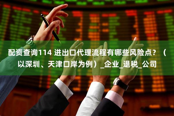 配资查询114 进出口代理流程有哪些风险点？（以深圳、天津口岸为例）_企业_退税_公司
