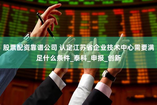 股票配资靠谱公司 认定江苏省企业技术中心需要满足什么条件_泰科_申报_创新