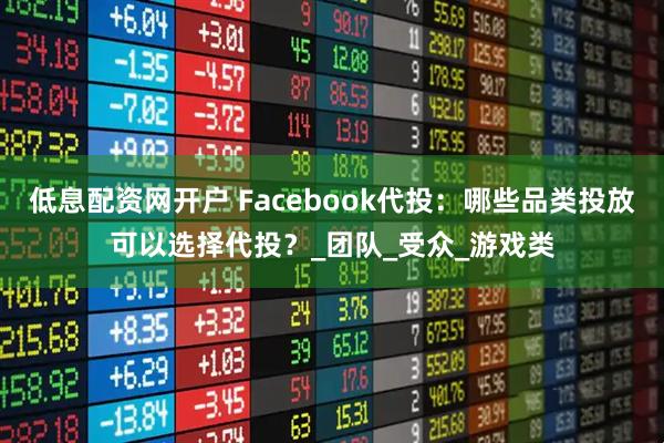 低息配资网开户 Facebook代投：哪些品类投放可以选择代投？_团队_受众_游戏类