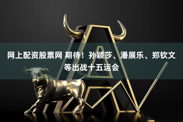 网上配资股票网 期待！孙颖莎、潘展乐、郑钦文等出战十五运会