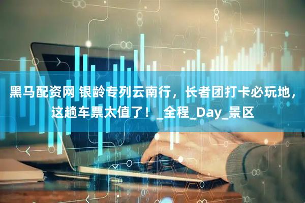 黑马配资网 银龄专列云南行，长者团打卡必玩地，这趟车票太值了！_全程_Day_景区