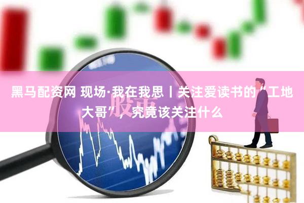 黑马配资网 现场·我在我思丨关注爱读书的“工地大哥”，究竟该关注什么