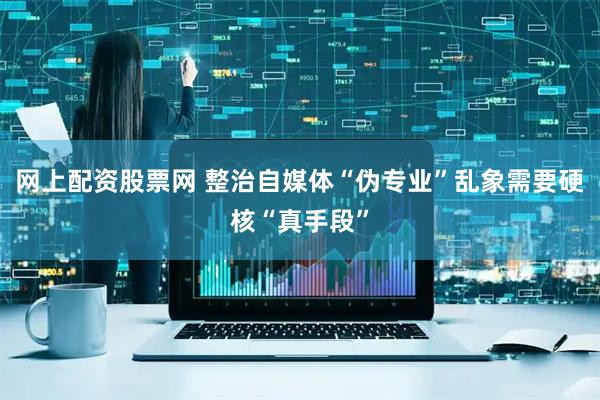 网上配资股票网 整治自媒体“伪专业”乱象需要硬核“真手段”