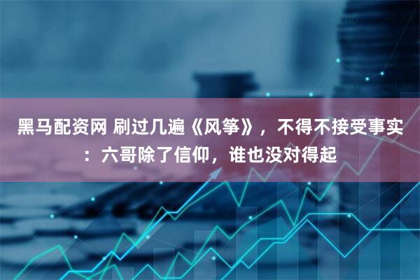 黑马配资网 刷过几遍《风筝》，不得不接受事实：六哥除了信仰，谁也没对得起