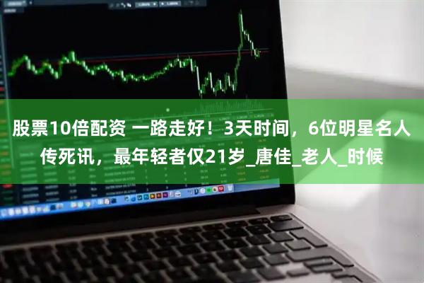 股票10倍配资 一路走好！3天时间，6位明星名人传死讯，最年轻者仅21岁_唐佳_老人_时候