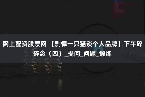 网上配资股票网 【剽悍一只猫谈个人品牌】下午碎碎念（四）_提问_问题_锻炼