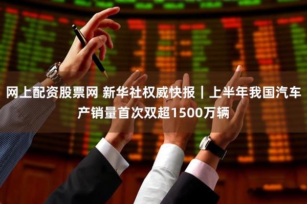 网上配资股票网 新华社权威快报｜上半年我国汽车产销量首次双超1500万辆