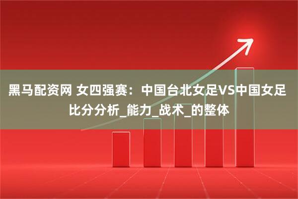 黑马配资网 女四强赛：中国台北女足VS中国女足 比分分析_能力_战术_的整体