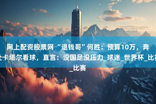 网上配资股票网 “退钱哥”何胜：预算10万，奔赴卡塔尔看球，直言：没国足没压力_球迷_世界杯_比赛