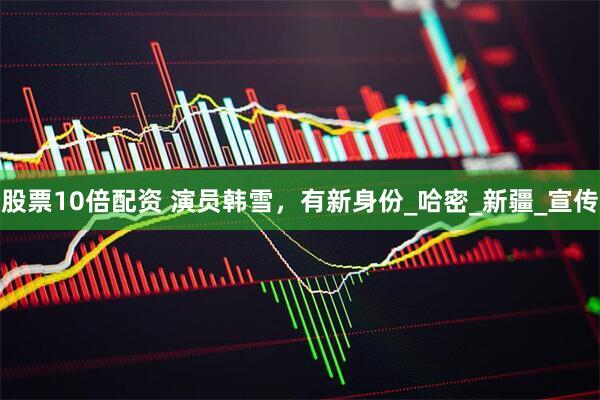 股票10倍配资 演员韩雪，有新身份_哈密_新疆_宣传
