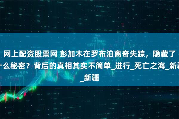 网上配资股票网 彭加木在罗布泊离奇失踪，隐藏了什么秘密？背后的真相其实不简单_进行_死亡之海_新疆