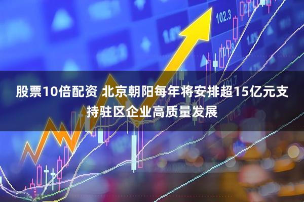 股票10倍配资 北京朝阳每年将安排超15亿元支持驻区企业高质量发展