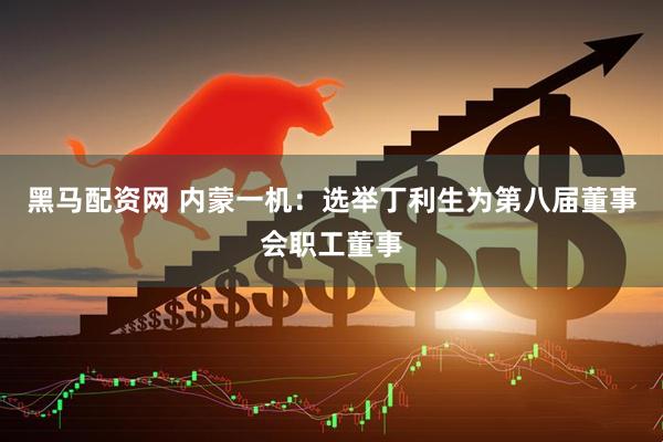 黑马配资网 内蒙一机：选举丁利生为第八届董事会职工董事
