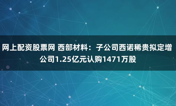 网上配资股票网 西部材料：子公司西诺稀贵拟定增 公司1.25亿元认购1471万股