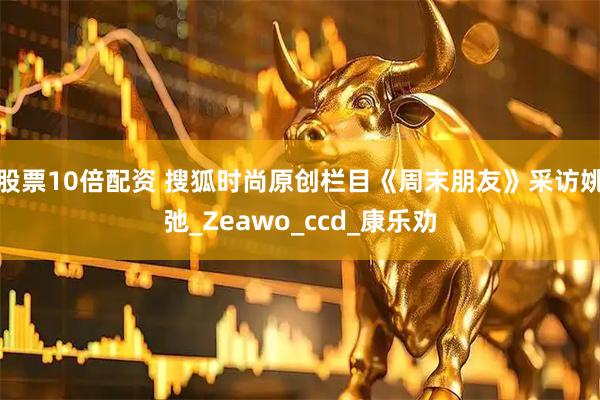 股票10倍配资 搜狐时尚原创栏目《周末朋友》采访姚弛_Zeawo_ccd_康乐劝