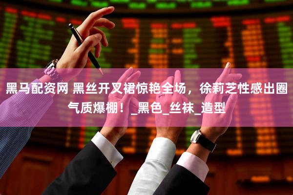 黑马配资网 黑丝开叉裙惊艳全场，徐莉芝性感出圈气质爆棚！_黑色_丝袜_造型