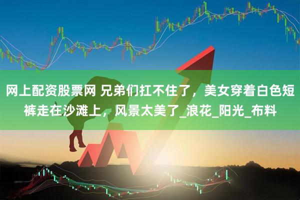 网上配资股票网 兄弟们扛不住了，美女穿着白色短裤走在沙滩上，风景太美了_浪花_阳光_布料
