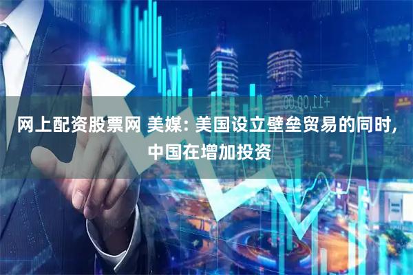 网上配资股票网 美媒: 美国设立壁垒贸易的同时, 中国在增加投资