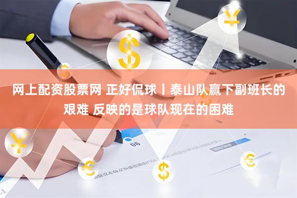 网上配资股票网 正好侃球丨泰山队赢下副班长的艰难 反映的是球队现在的困难