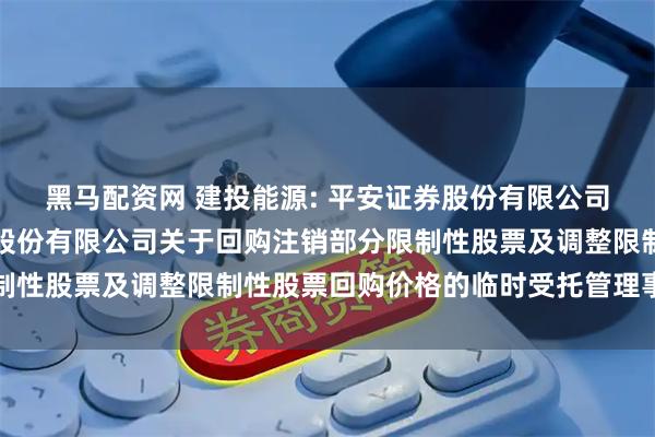 黑马配资网 建投能源: 平安证券股份有限公司关于河北建投能源投资股份有限公司关于回购注销部分限制性股票及调整限制性股票回购价格的临时受托管理事务报告