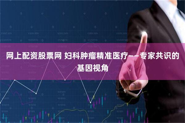 网上配资股票网 妇科肿瘤精准医疗——专家共识的基因视角