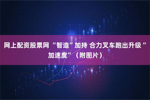 网上配资股票网 “智造”加持 合力叉车跑出升级“加速度”(附图片)