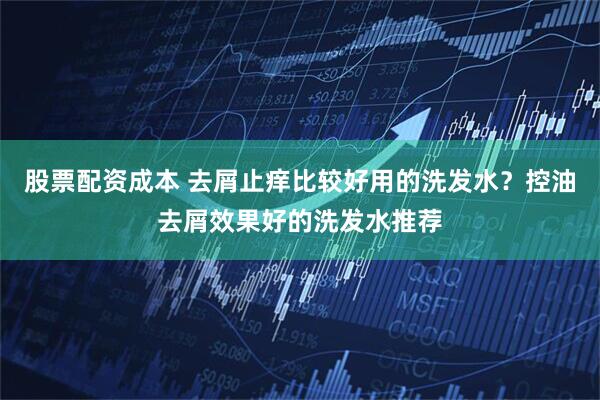 股票配资成本 去屑止痒比较好用的洗发水？控油去屑效果好的洗发水推荐