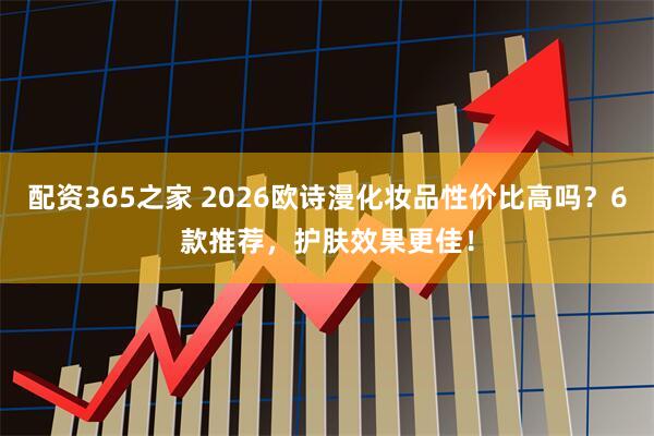 配资365之家 2026欧诗漫化妆品性价比高吗？6款推荐，护肤效果更佳！