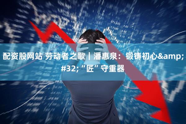 配资股网站 劳动者之歌｜潘惠泉：锻铸初心 “匠”守重器