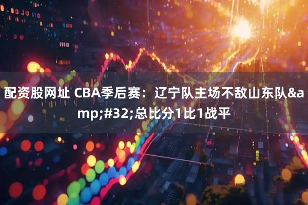 配资股网址 CBA季后赛：辽宁队主场不敌山东队 总比分1比1战平