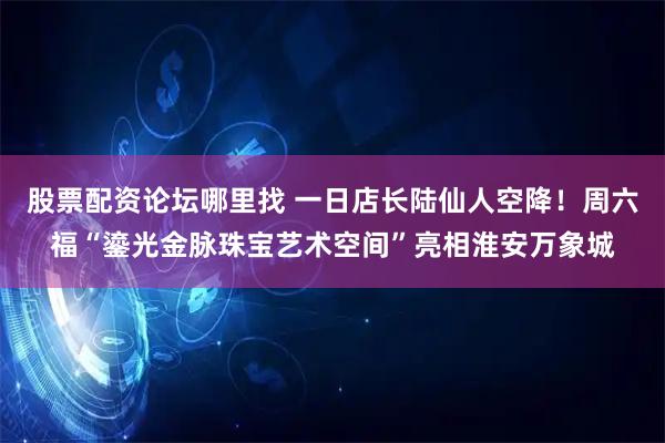 股票配资论坛哪里找 一日店长陆仙人空降！周六福“鎏光金脉珠宝艺术空间”亮相淮安万象城