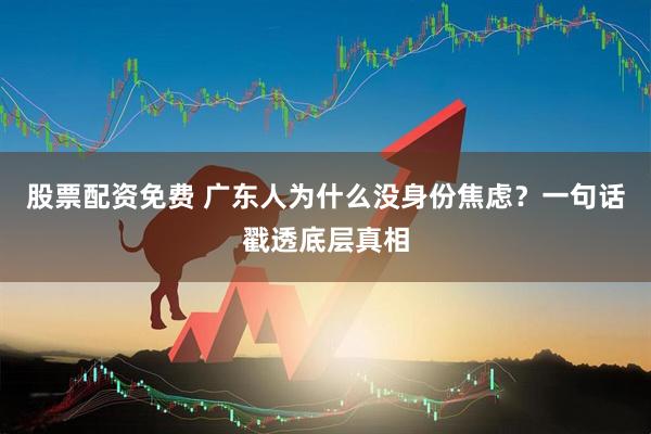 股票配资免费 广东人为什么没身份焦虑？一句话戳透底层真相