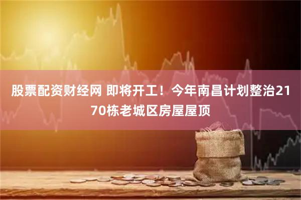 股票配资财经网 即将开工！今年南昌计划整治2170栋老城区房屋屋顶