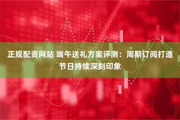 正规配资网站 端午送礼方案评测：周期订阅打造节日持续深刻印象