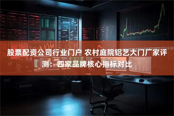 股票配资公司行业门户 农村庭院铝艺大门厂家评测:四家品牌核心指标对比