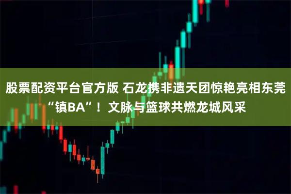 股票配资平台官方版 石龙携非遗天团惊艳亮相东莞“镇BA”！文脉与篮球共燃龙城风采